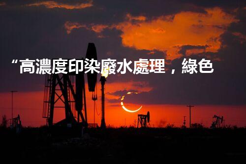 “高濃度印染廢水處理，綠色創(chuàng)新，凈享環(huán)保新篇章”